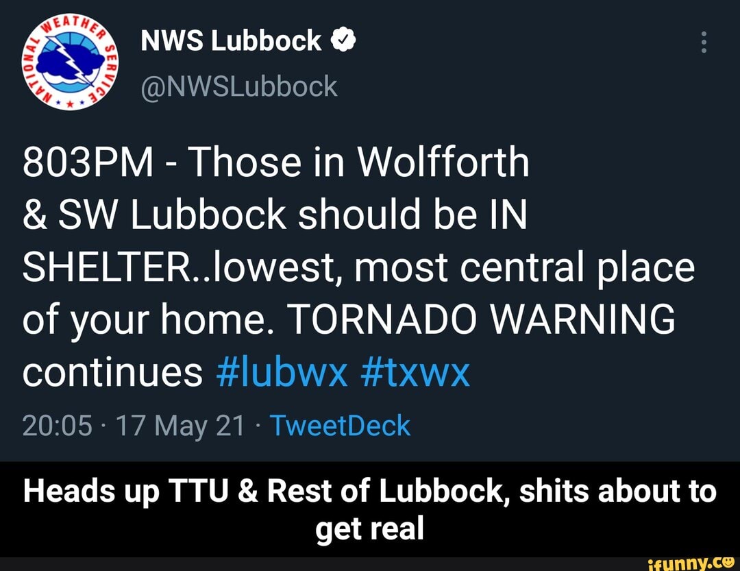 NWS Lubbock
@NWSLubbock
803PM - Those in Wolfforth
& SW Lubbock should be IN SHELTER..lowest, most central place of your home. TORNADO WARNING continues
17 May 21 TweetDeck
Heads up TTU & Rest of Lubbock, shits about to get real - Heads up TTU & Rest of Lubbock, shits about to get real