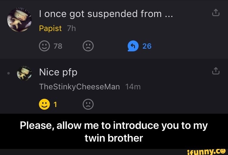 once got suspended from
Papist
26
w&, Nice pfp
TheStinkyCheeseMan
Please, allow me to introduce you to my twin brother - Please, allow me to introduce you to my twin brother