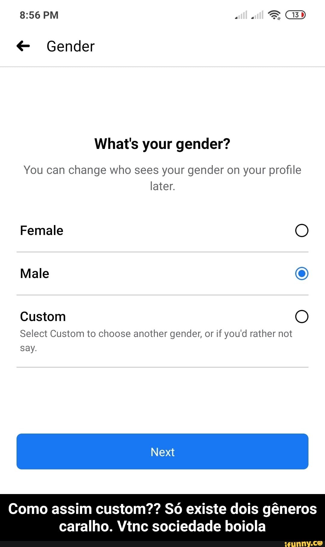 8356 PM GD
Gender
What's your gender?
You can change who sees your gender on your profile later.
Female
Male
Custom
Select Custom to choose another gender, or if you'd rather not say.
Next
Como assim custom?? existe dois gneros caralho. Vine sociedade boiola - Como assim custom?? Só existe dois gêneros caralho. Vtnc sociedade boiola