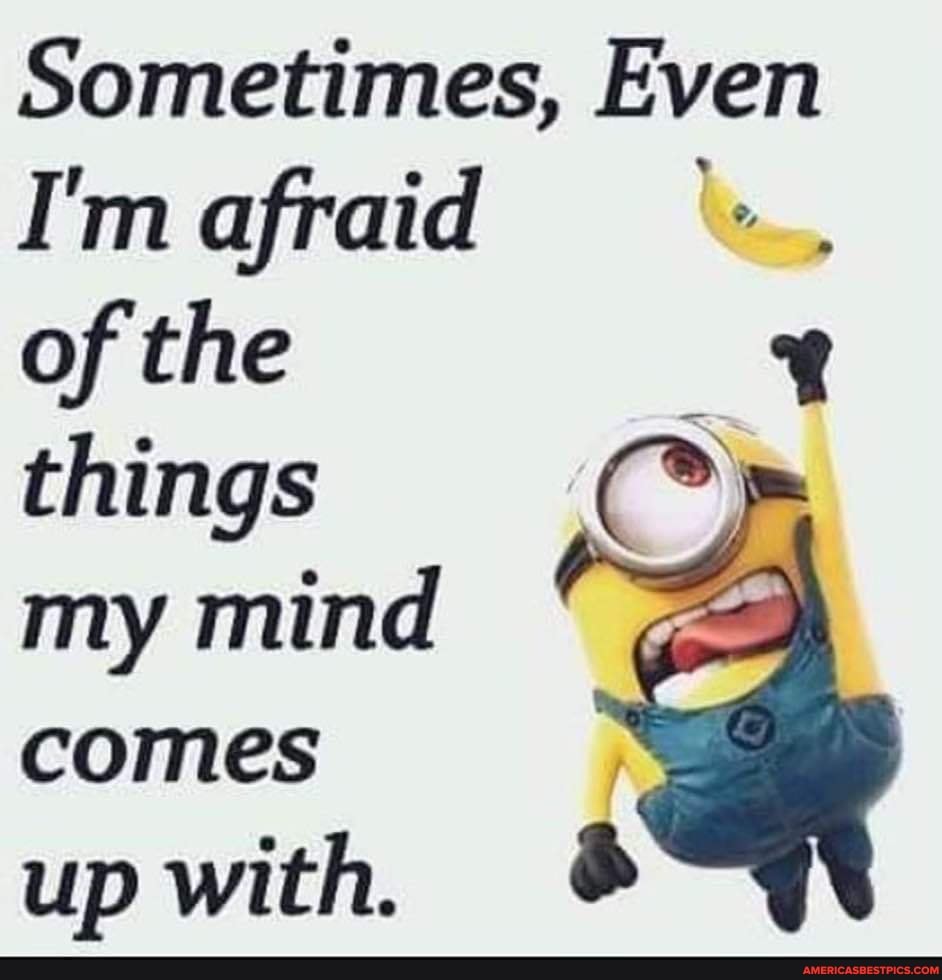 Sometimes, Even
I'm afraid of the things my mind comes
up with.