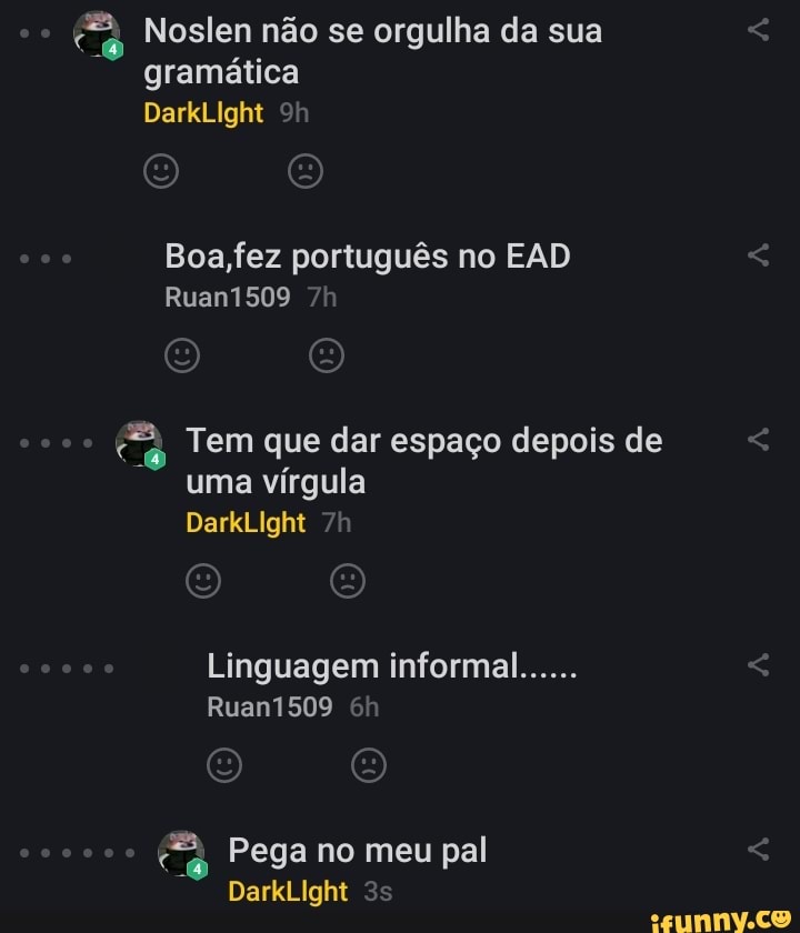 Noslen não se orgulha da sua gramática
DarkLIght
Boa,fez português no EAD Ruan1509
Tem que dar espaço depois de uma vírgula
DarkLIght
Linguagem informal......
Ruan1509
Pega no meu pal
DarkLIght <