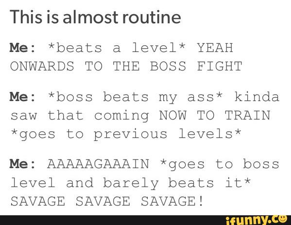 This is almost routine
Me: *beats a level* YEAH
ONWARDS TO THE BOSS FIGHT
Me: *boss beats my ass* kinda
saw that coming NOW TO TRAIN
*goes to previous levels*
Me: AAAAAGAAAIN *goes to boss
level and barely beats it*
SAVAGE SAVAGE SAVAGE!