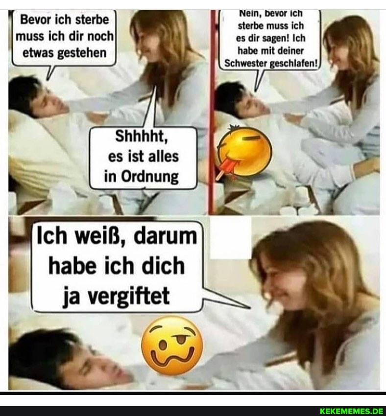 Nein, bevor ich
sterbe muss ich
es dir sagen! Ich
habe mit deiner
Schwester geschlafen!
Bevor ich sterbe
I muss ich dir noch
I etwas gestehen
Shhhht,
es ist alles in Ordnung
Ich weiß, darum
I habe ich dich ja vergiftet