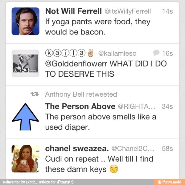 an g Not Will Ferrell @itsWillyFerrell 14s
If yoga pants were food, they
would be bacon.
@Golddenflowerr WHAT DID I DO
TO DESERVE THIS
Anthony Bell retweeted
The Person Above @RIGHTA... 34s
The person above smells like a
used diaper.
Cudi on repeat
Well till I find
these damn keys 63