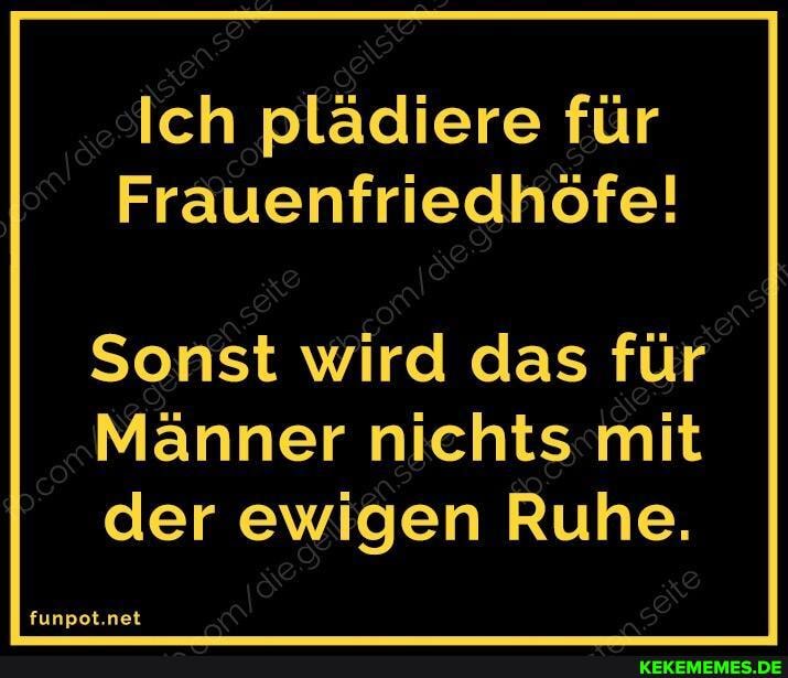 Ich plädiere für
Frauenfriedhöfe!
Sonst wird das für
Männer nichts mit der ewigen Ruhe.
funpot.net