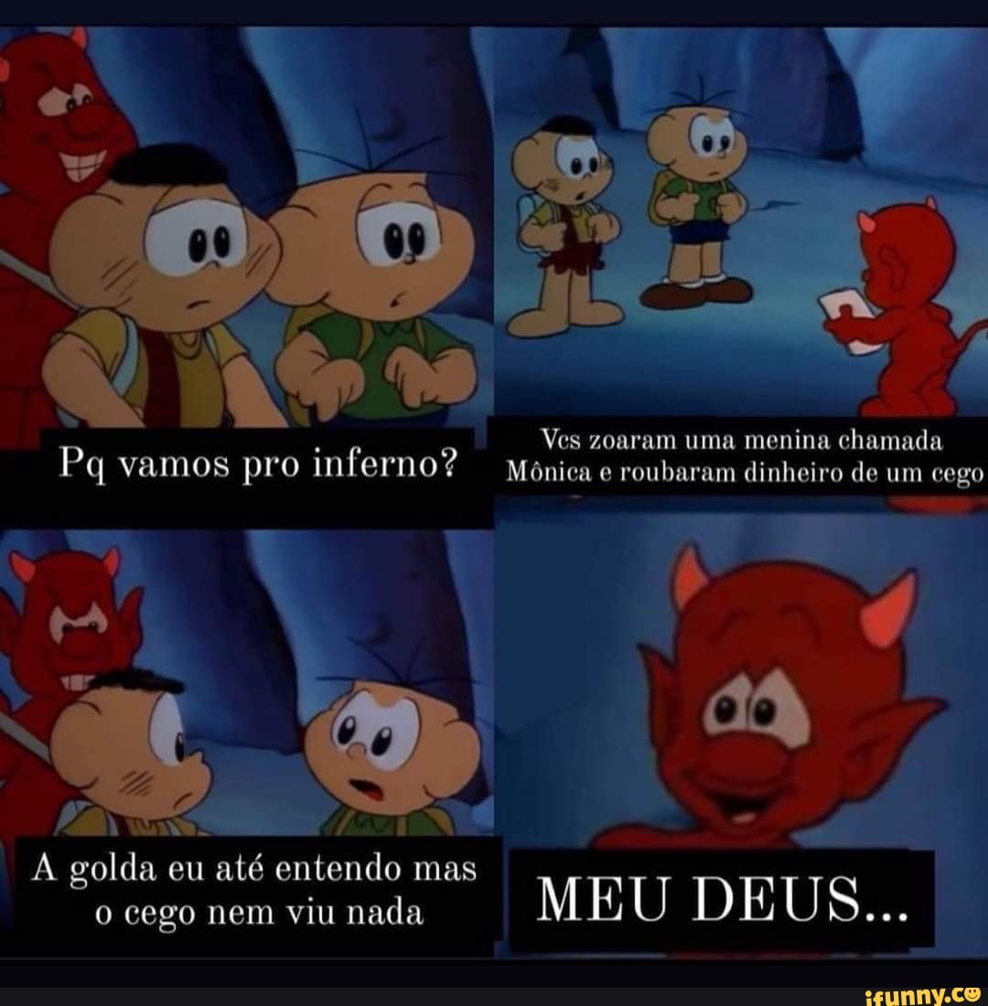 Ves zoaram uma menina chamada
Pq vamos pro inferno? Mônica e roubaram dinheiro de um cego
N golda eu até entendo mas
o cego nem viu nada MEU DEUS...