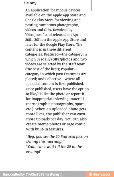 An application for mobile devices
available on the Apple App Store and
Google Play Store for viewing and
posting humorous photography,
videos and GIFs. Devolved by
"Okrujnost" and released on April
26th, 2011 on the Apple App Store and
later for the Google Play Store. The
content is in three different
categories: Featured-the category in
which 38 (daily) GIFs/photos and two
videos are selected by the staff team
(the best of the best); Popular-
category in which past Featureds are
placed; and Collective-where all
uploaded content is first published.
Once published, users have the option
to like/dislike the photo or report it
for inappropriate viewing material
(pornographic photography, spam,
etc.) When an uploaded photo gets
more likes, the publisher can earn
more uploads per day. You can also
create meme photos or rage comic
with built-in features.
"Hey, you see the 20 Featured pics on
iFunny this morning?"
"Yeah, can't wait till the 20 in the
evening!"