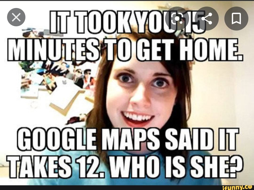 MINUTES TO'GET HOME.
GOOGLE MAPS SAID IT
"TAKES 12. WHO IS SHE?