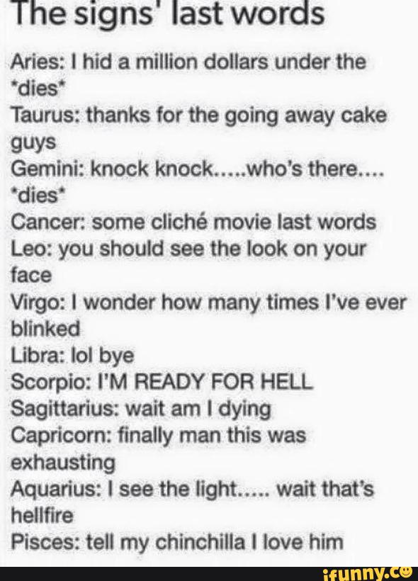 The signs' last words
Aries: I hid a mllllon doilars under the
‘dies‘
Taurus: thanks for the going away cake
guys
Gemini: knock knock
.....
who's there....
'dies‘
Cancer. some cliché movie last words
Leo: you should see the look on your
face
Virgo: I wonder how many times I've ever
bllnked
Libra: Iol bye
Scorpio: I'M READY FOR HELL
Sagittarius: wait am I dying
Capricorn: finally man this was
exhausting
Aquarius: I see the light
.....
wait that's
hellfire
Pisces: tell my chinchilla I love him
