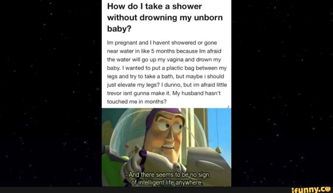 baby?
Im pregnant and I havent showered or gone
near water in like 5 months because Im afraid
agina and drown my
to put a plactic bag my
s
and try to take a bath, but maybe i
should
And there seems to be,no sign
Of,intelligent life, anywhere