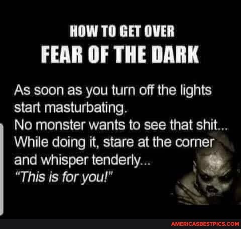 HOW TO GET OVER FEAR OF THE DARK
As soon as you turn off the lights start masturbating.
No monster wants to see that shit...
While doing it, stare at the corner and whisper tenderly...
"This is for you!"
