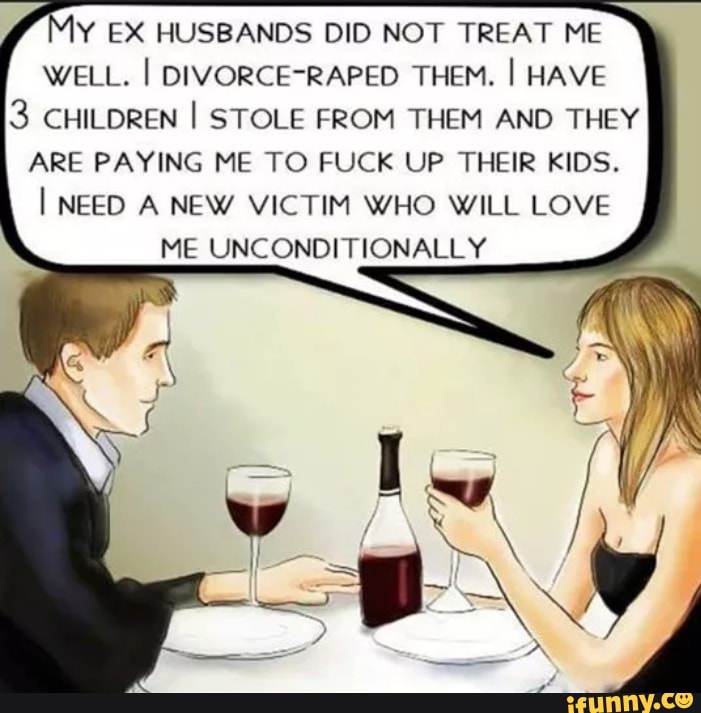 Y EX HUSBANDS DID NOT TREAT ME
WELL. I DIVORCE-RAPED THEM. I HAVE
3 CHILDREN I STOLE FROM THEM AND THEY
ARE PAYING ME TO FUCK UP THEIR KIDS.
I NEED A NEW VICTIM WHO WILL LOVE
ME UNCONDITIONALLY