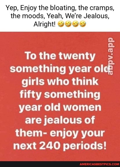 Yep, Enjoy the bloating, the cramps, the moods, Yeah, We're Jealous,
Alright!
pv.app
To the twenty something year olc2 girls who think fifty something year old women are jealous of them- enjoy your
next 240 periods!