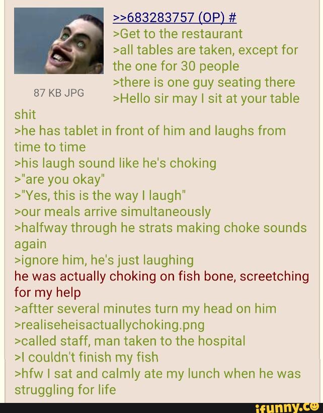 >Get to the restaurant
>aII tables are taken, except for
the one for 30 people
>there is one guy seating there
>HeIIo sir may I sit at your table 87 KB JPG
shit
>he has tablet in front of him and laughs from
time to time
>his laugh sound like he's choking
>"are you okay"
>"Yes, this is the way I laugh"
>our meals arrive simultaneously
>halfway through he strats making choke sounds
again
>ignore him, he's just laughing
he was actually choking on fish bone, screetching
for my help
>aftter several minutes turn my head on him
>reaIiseheisactuallychokingpng
>Called staff, man taken to the hospital
>I couldn‘t finish my fish
>hfw I sat and calmly ate my lunch when he was
struggling for life
