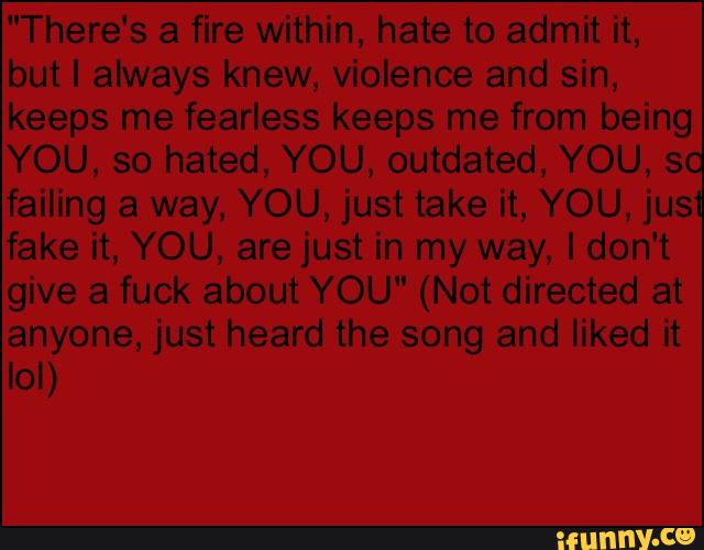 "There's a fire within, hate to admit it,
YOU, so hated, YOU, outdated, YOU, 3
failing a way, YOU, just take it, YOU, jus
fake it, YOU, are just in my way, Idon't
give fuck about YOU" (Not directed at
anyone, just heard the song and liked it
lol)