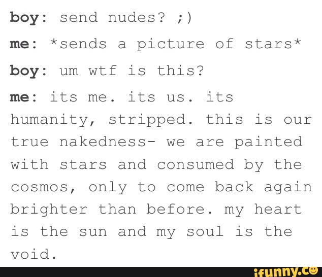 boy: send nudes? ;)
me: *sends a picture of stars*
boy: um wtf is this?
me: its me. its us. its
humanity, stripped. this is our
true hakedhess- we are painted
with stars and consumed by the
cosmos, only to come back again
brighter than before. my heart
is the sun and my soul is the
void.