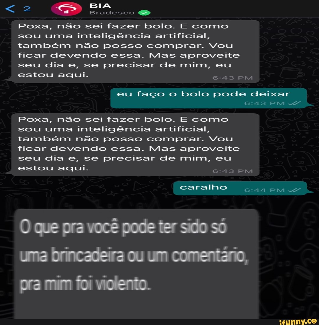 > BIA
Bradesco
Poxa, não sei fazer bolo. E como sou uma inteligência artificial, também não posso comprar. Vou ficar devendo essa. Mas aproveite seu dia e, se precisar de mim, eu estou aqui.
eu faço o bolo pode deixar
PM
Poxa, não sei fazer bolo. E como sou uma inteligência artificial, também não posso comprar. Vou ficar devendo essa. Mas aproveite seu dia e, se precisar de mim, eu estou aqui.
caralho PM
O que pra você pode ter sido só uma brincadeira ou um comentário, pra mim foi violento.