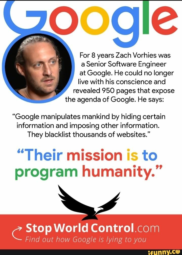 For 8 years Zach Vorhies was a Senior Software Engineer at Google. He could no longer live with his conscience and revealed 950 pages that expose the agenda of Google. He says:
"Google manipulates mankind by hiding certain
information and imposing other information.
They blacklist thousands of websites."
"Their mission is to program humanity."
Stop World Control
Find out how Google is lying to you