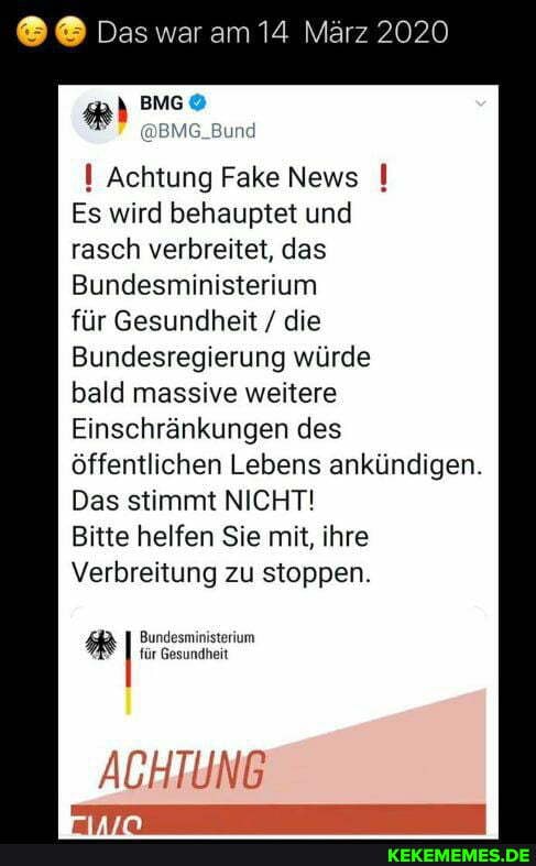 Das war am 14 März 2020
BMG
I Achtung Fake News
Es wird behauptet und rasch verbreitet, das
Bundesministerium für Gesundheit / die
Bundesregierung würde bald massive weitere
Einschränkungen des öffentlichen Lebens ankündigen.
Das stimmt NICHT!
Bitte helfen Sie mit, ihre
Verbreitung zu stoppen.
RR Bundesministerium für Gesundheit
ACHTUNG