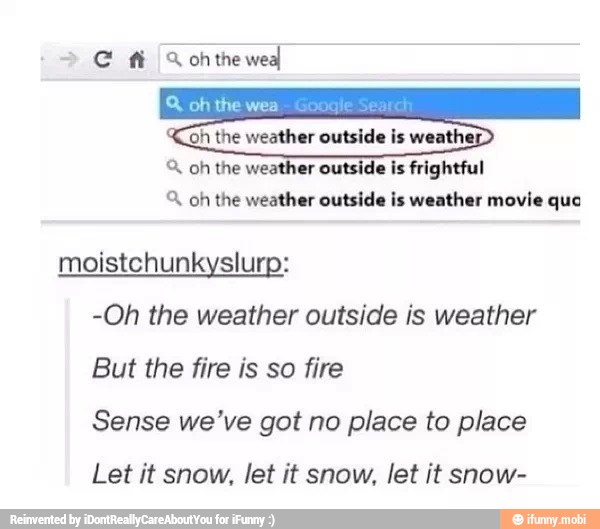 A, oh the weather outsi ightful
oh the weather outside is weather movie que
moistchunkyslurp:
-Oh the weather outside is weather
But the fire is so fire
Sense we've got no place to place
Let it snow, let it snow, let it snow-