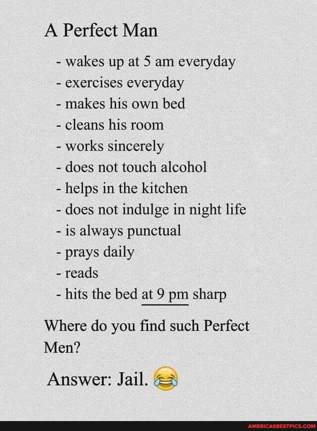 A Perfect Man
- wakes up at 5 am everyday
- exercises everyday
- makes his own bed
- cleans his room
- works sincerely
- does not touch alcohol
helps in the kitchen
does not indulge in night life
- is always punctual
- prays daily
- reads
hits the bed at 9 pm sharp
Where do you find such Perfect
Men?
Answer: Jail.