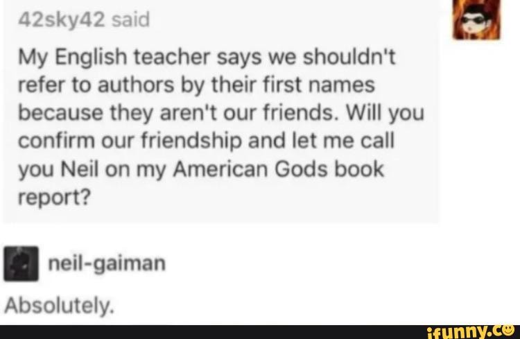 42sky42 said
My English teacher says we shouldn't
refer to authors by their first names
because they aren't our friends. Will you
confirm our friendship and let me call
you Neil on my American Gods book
report?
Absolutely.