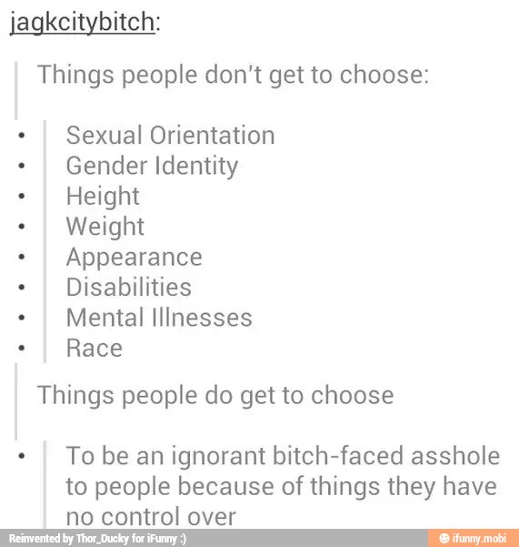 jagkcitybitch:
Things people don't get to choose:
I Sexual Orientation
I Gender Identity
I Height
I Weight
I Appearance
I
Disabilities
I
Mental Illnesses
I
Race
Things people do get to choose
I
To be an ignorant bitch-faced asshole
to people because of things they have
no control over