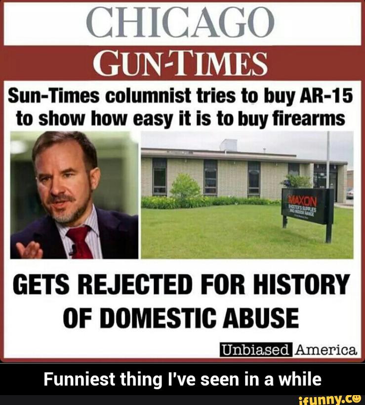 CHICAGO
Sun-Times columnist tries to buy AR-15
to show how easy it is to buy firearms
GETS
BEJEGTEÚ FOBHISTOBY
OF DOMESTIC ABUSE
-America
Funniest thing I've seen in a while - Funniest thing I've seen in a while
