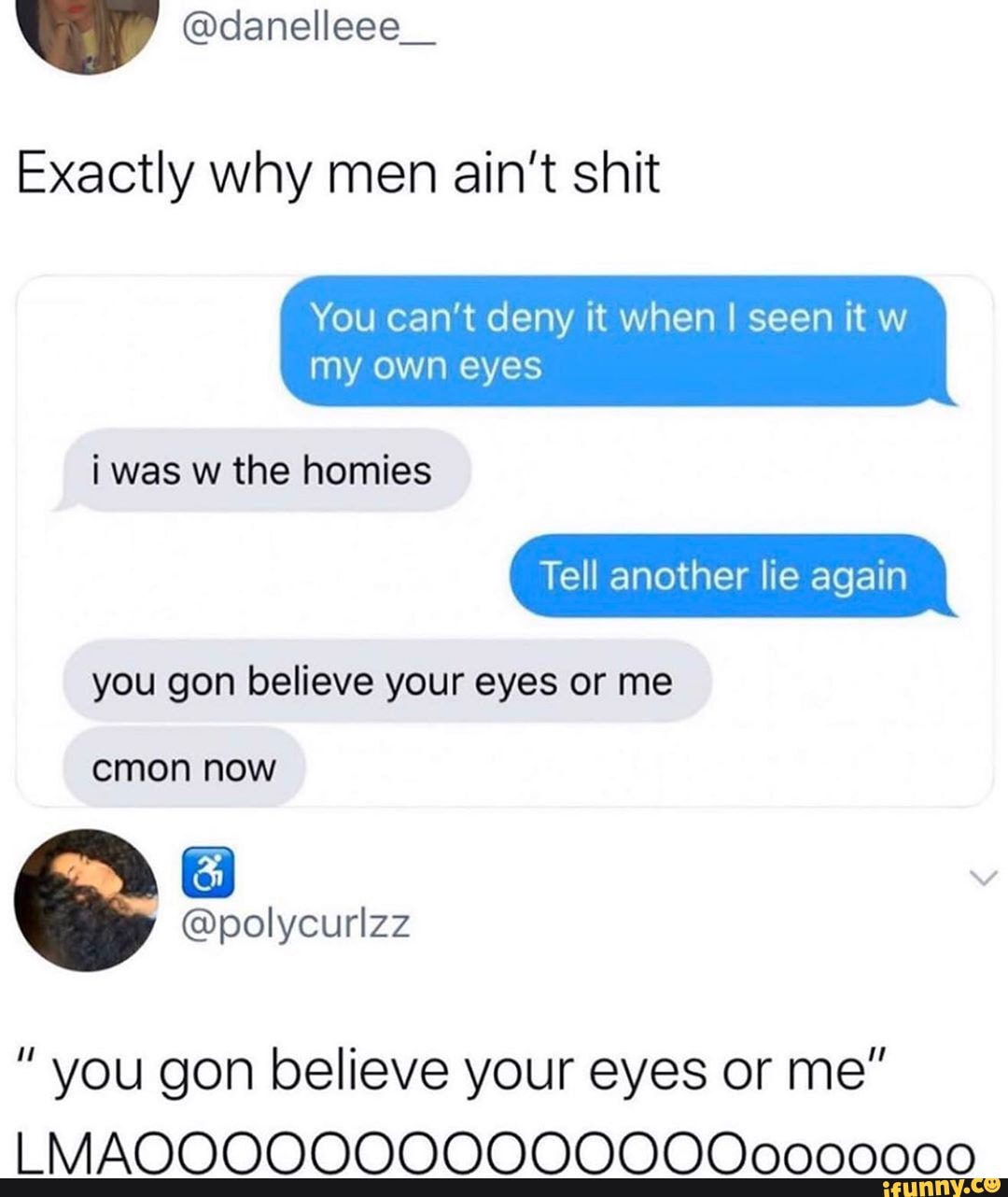 Exactly why men ain't shit
You can't deny it when I seen it w my own eyes
i was w the homies
Tell another lie again
you gon believe your eyes or me
cmon now
" you gon believe your eyes or me"