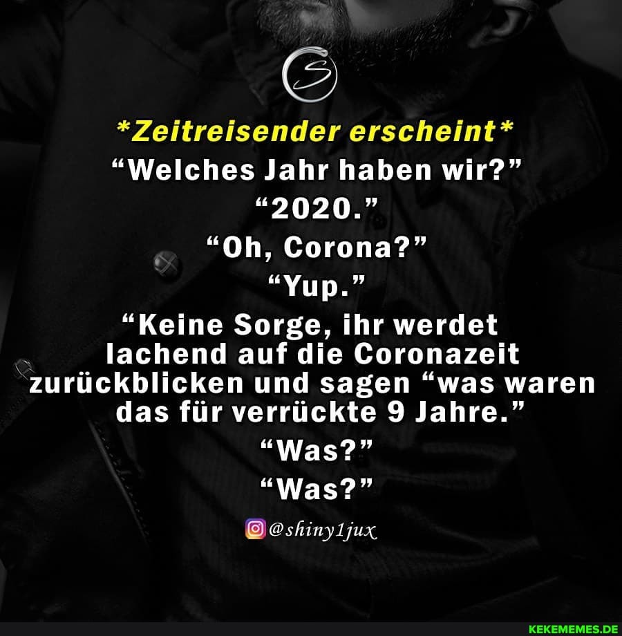 *Zeitreisender erscheint*
"Welches Jahr haben wir?"
"2020."
"Oh, Corona?"
"Yup."
"Keine Sorge, ihr werdet lachend auf die Coronazeit
"zurückblicken und sagen "was waren
das für verrückte 9 Jahre."
"Was?"
"Was?"