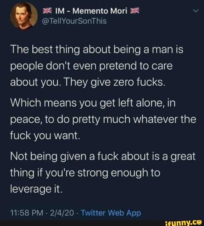 The best thing about being a man is
people don't even pretend to care
about you. They give zero fucks.
Which means you get left alone, in
peace, to do pretty much whatever the
fuck you want.
Not being given a fuck about is a great
thing if you're strong enough to
leverage it.
11:58 PM
Twitter Web App