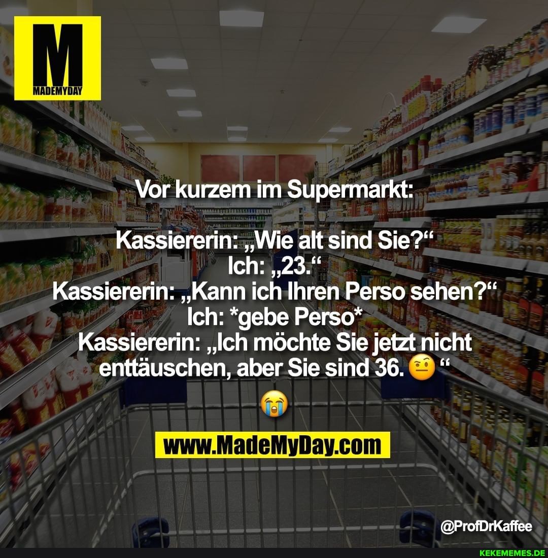 Vor kurzem im Supermarkt:
Kassiererin: "Wie alt sind Sie?"
Ich: "23."
Kassiererin: "Kann ich Ihren Perso sehen?"
Ich: *gebe Perso*
Kassiererin: "Ich möchte Sie jetzt nicht enttäuschen, aber Sie sind 36. "
@ProfDrKaffee