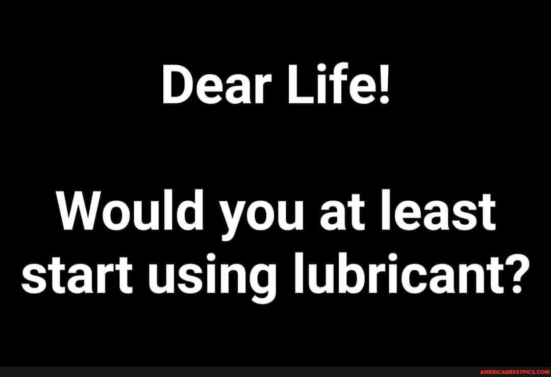 Dear Life!
Would you at least start using lubricant?