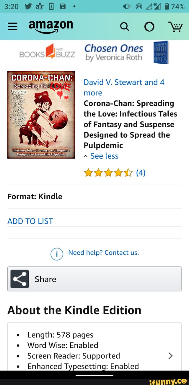 = amazon Q OO
by Veronica Roth
Chosen Ones
David V. Stewart and 4 more
Corona-Chan: Spreading the Love: Infectious Tales of Fantasy and Suspense
Designed to Spread the
Pulpdemic
See less
(4)
Format: Kindle
ADD TO LIST
Need help? Contact us.
Share
About the Kindle Edition
Length: 578 pages
Word Wise: Enabled
Screen Reader: Supported >
Enhanced Typesetting: Enabled