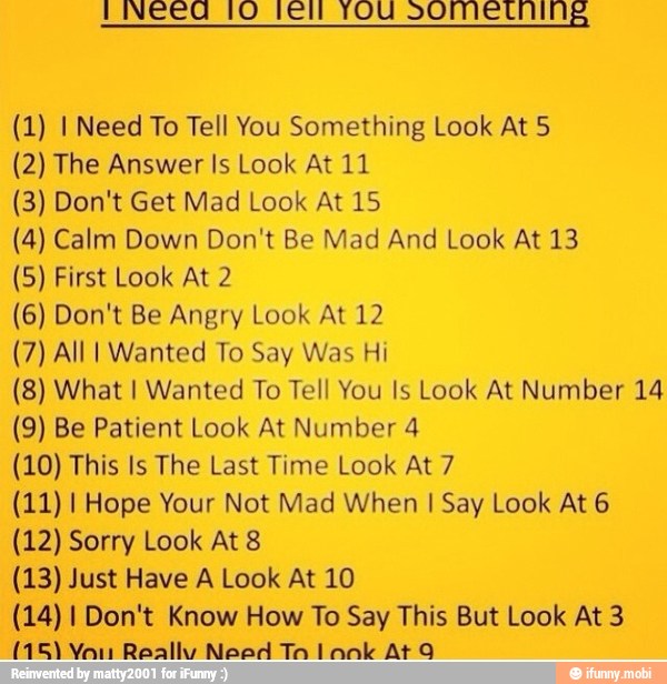 (1) I Need To Tell You Something Look At 5
(2) The Answer Is Look At 11
(3) Don't Get Mad Look At 15
(4) Calm Down Don't Be Mad And Look At 13
(5) First Look At 2
(6) Don't Be Angry Look At 12
(7) All I Wanted To Say Was Hi
(8) What I Wanted To Tell You Is Look At Number 14
(9) Be Patient Look At Number 4
(10) This Is The Last Time Look At 7
(11) I Hope Your Not Mad When I Say Look At 6
(12) Sorry Look At 8
(13) Just Have A Look At 10
(14) I Don't Know How To Say This But Look At 3
(15) Yau Really Need Ta lank At q