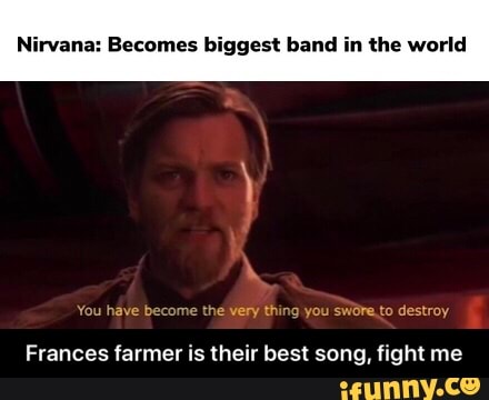 Nirvana: Becomes biggest band in the world
thing destroy
Frances farmer is their best song, fight me - Frances farmer is their best song, fight me