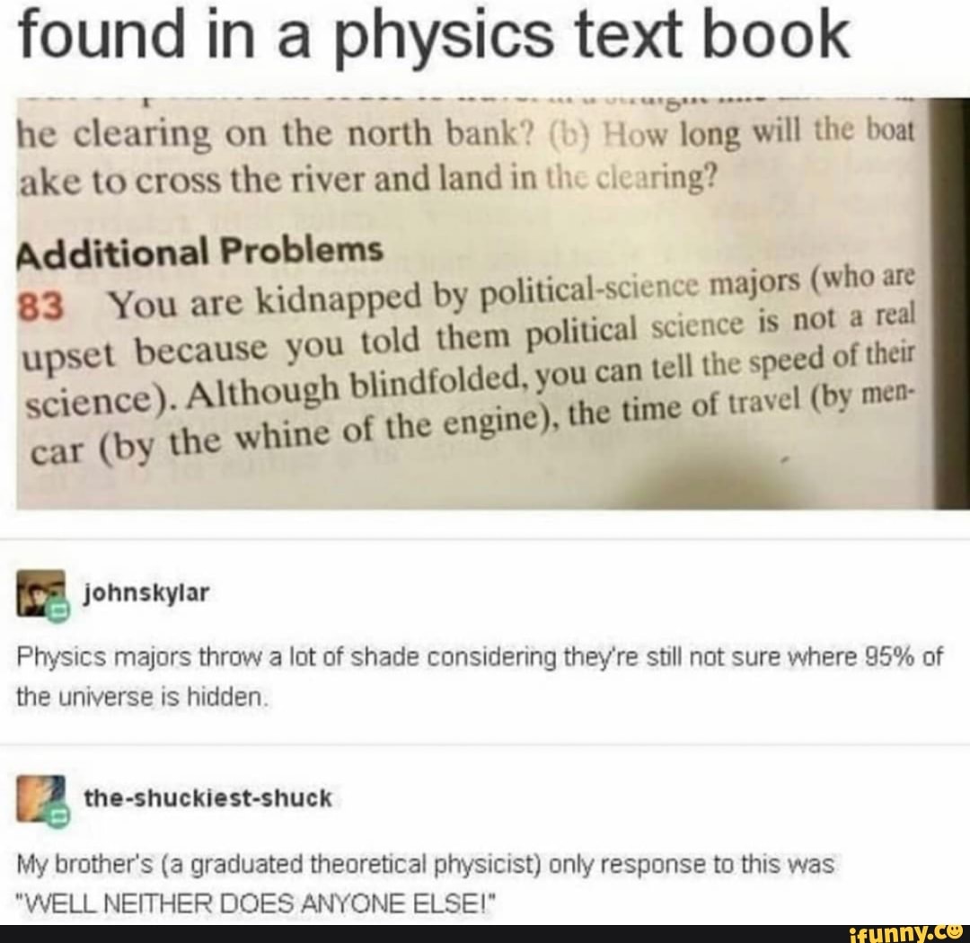 found in a physics text book
he clearing on the north bank? (b) How long will the boat
ake to cross the river and land in the clearing?
Additional Problems
83 You are kidnapped by political-science mp e
upset because you told them political pç na
ience). Although blindfolded, you can tel ce e nd
the whine of the engine), the time O
Physics majors throw a lot of shade considering they're still not sure where 95% of
the universe is hidden.
[2 the-shuckiest-shuck
My brother's (a graduated theoretical physicist) only response to this was
"WELL NEITHER DOES ANYONE ELSE!"
