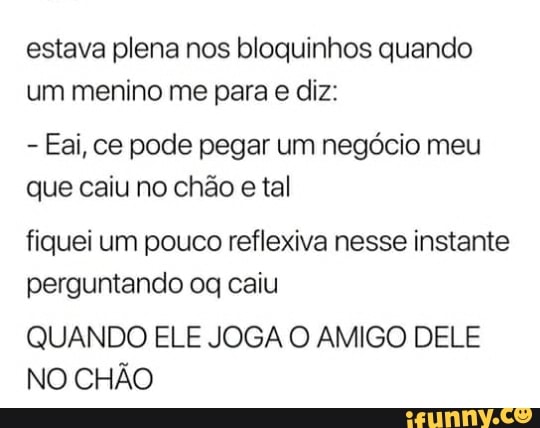 estava plena nos bloquinhos quando
um menino me para e diz:
Eai, ce pode pegar um negócio meu
que caiu no chão
e tal
fiquei um pouco reflexiva nesse instante
perguntando oq caiu
QUANDO ELE JOGA O AMIGO DELE
NO CHÃO