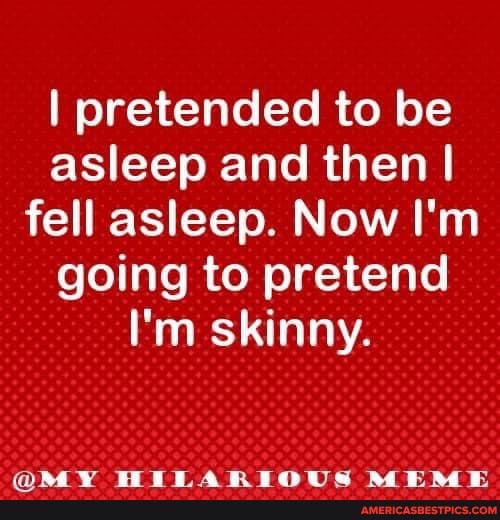 I pretended to be asleep and then I fell asleep. Now I'm going to pretend
I'm skinny.