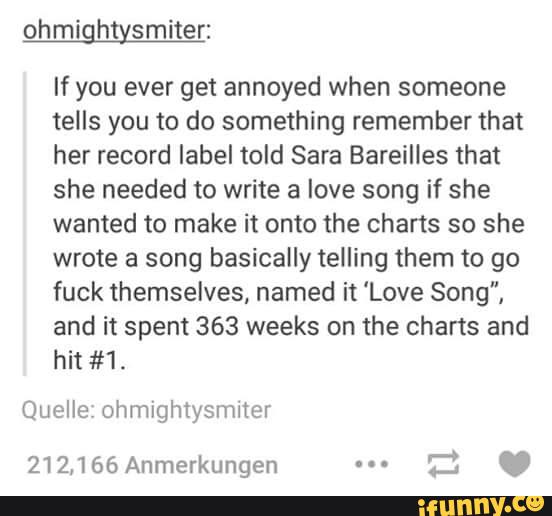 If you ever get annoyed when someone
tells you to do something remember that
her record label told Sara Bareilles that
she needed to write a love song if she
wanted to make it onto the charts so she
wrote a song basically telling them to go
fuck themselves, named it 'Love Song",
and it spent 363 weeks on the charts and
hit #1.
Quelle ohmightysmlter
212,166 Anmerkungen ...
tl C