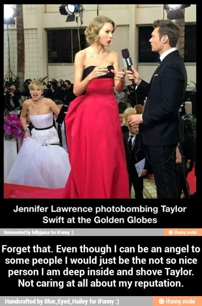 AA
Forget that. Even though I can be an angel to
some people I would just be the not so nice
person I am deep inside and shove Taylor.
Not caring at all about my reputation. - Forget that. Even though I can be an angel to some people I would just be the not so nice person I am deep inside and shove Taylor. Not caring at all about my reputation.