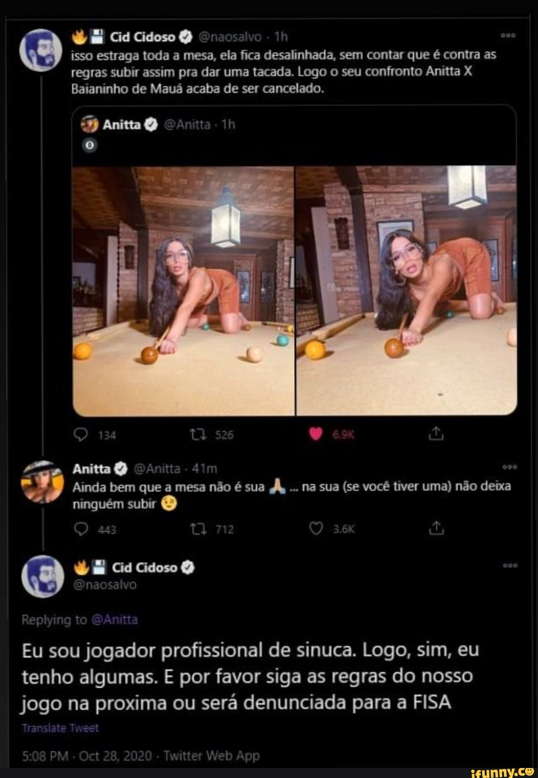 Cid Cidoso Dnaosalvo -
isso estraga toda a mesa, ela fica desalinhada, sem contar que é contra as regras subir assim pra dar uma tacada. Logo o seu confronto Anitta X Baianinho de Mauá acaba de ser cancelado.
Anita
Anitta
Ainda bem que a mesa não é sua d, na sua (se você tiver uma) não deixa
ninguém subir
Eu sou jogador profissional de sinuca. Logo, sim, eu tenho algumas. E por favor siga as regras do nosso jogo na proxima ou será denunciada para a FISA
PM 22
