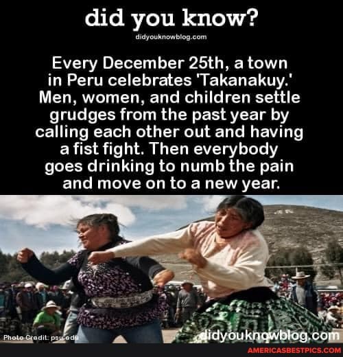 did you know?
Every December 25th, a town in Peru celebrates 'Takanakuy.'
Men, women, and children settle grudges from the past year by calling each other out and having a fist fight. Then everybody goes drinking to numb the pain and move on to a new year.