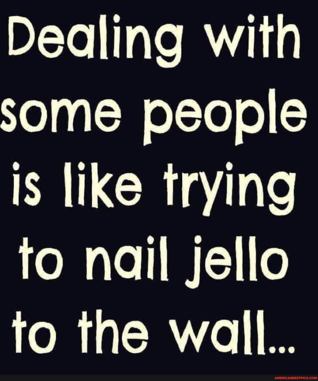 Dealing with some people is like trying to nail jello to the wall