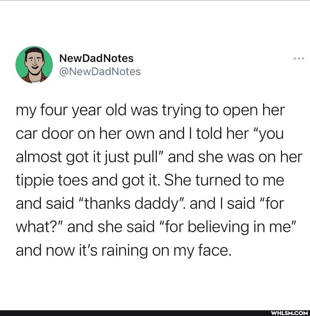 NewDadNotes
my four year old was trying to open her car door on her own and I told her "you almost got it just pull" and she was on her tippie toes and got it. She turned to me and said "thanks daddy". and I said "for what?" and she said "for believing in me" and now it's raining on my face.