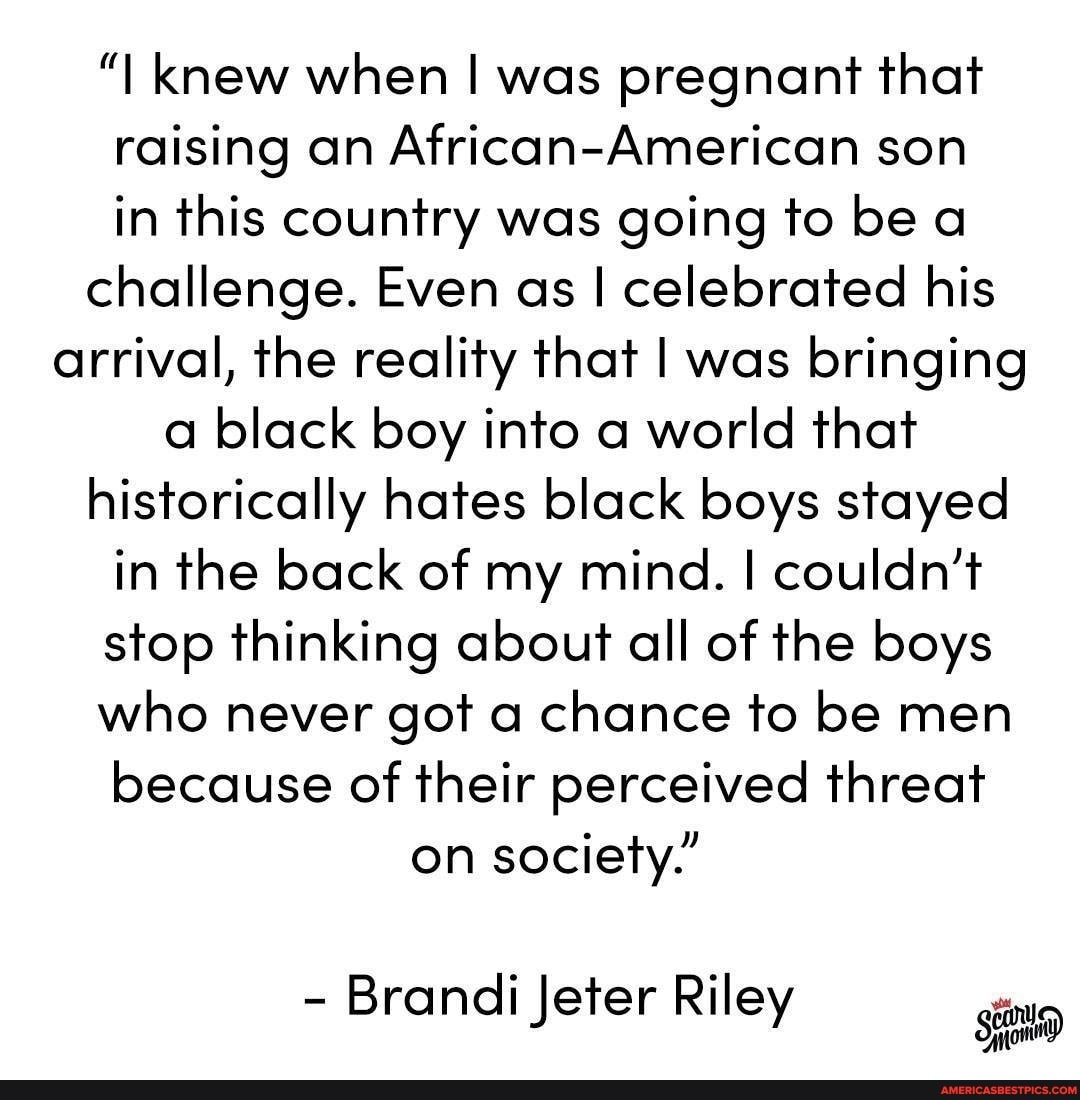 "I knew when I was pregnant that raising an African-American son in this country was going to be a challenge. Even as I celebrated his arrival, the reality that I was bringing a black boy into a world that historically hates black boys stayed in the back of my mind. I couldn't stop thinking about all of the boys who never got a chance to be men because of their perceived threat on society."
- Brandi Jeter Riley