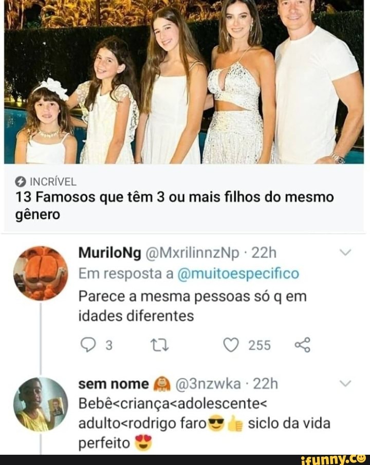 O INCRÍVEL
13 Famosos que têm 3 ou mais filhos do mesmo
gênero
MuriloNg (OMxrilinnzNp
Em resposta a (Qmuitoespecifico
Parece a mesma pessoas só q em idades diferentes
sem nome D3nzwka ferro siclo da vida
perfeito