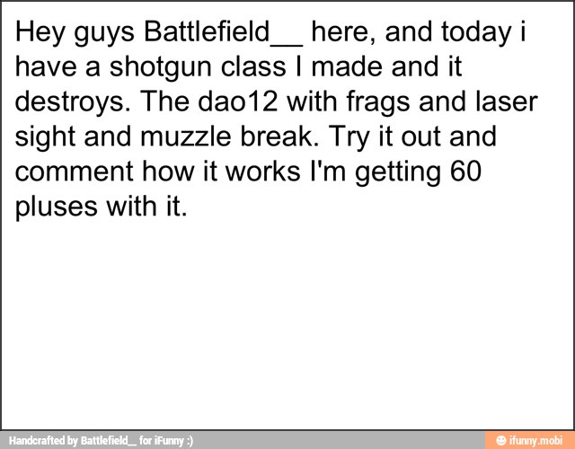 Hey guys Battlefield__ here, and today i
have a shotgun class I made and it
destroys. The dao12 with frags and laser
sight and muzzle break. Try it out and
comment how it works I'm getting 60
pluses with it.