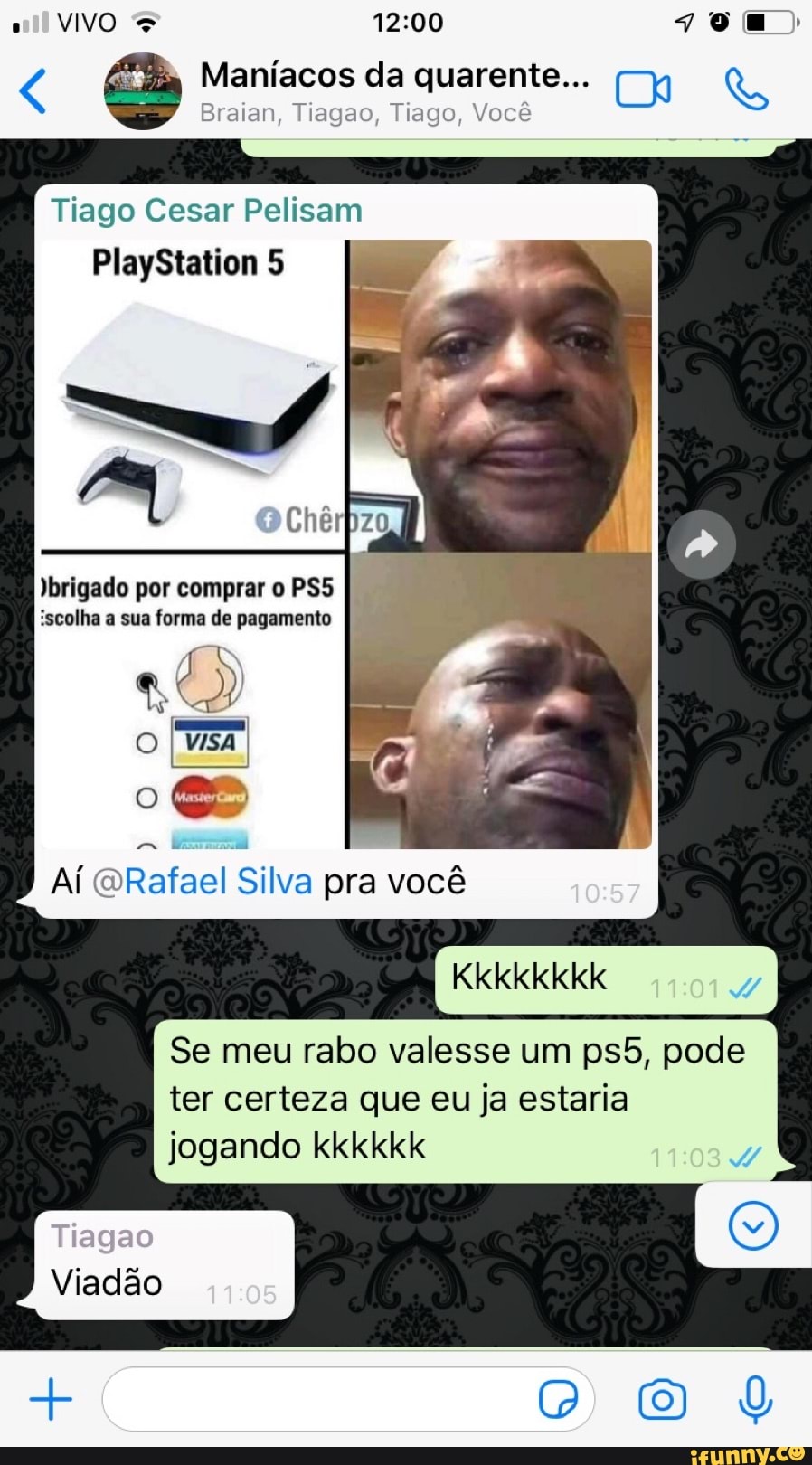 Maníacos da quarente...
Braian, Tiagao, Tiago, Você
VIVO
Tiago Cesar Pelisam
PlayStation 5
Jbrigado por comprar o PSS
iscolha a sua forma de pagamento
VISA
Aí Rafael Silva pra você 10.57
Kkkkkkkk
Se meu rabo valesse um pode ter certeza que eu ja estaria jogando kkkkkk
Viadião