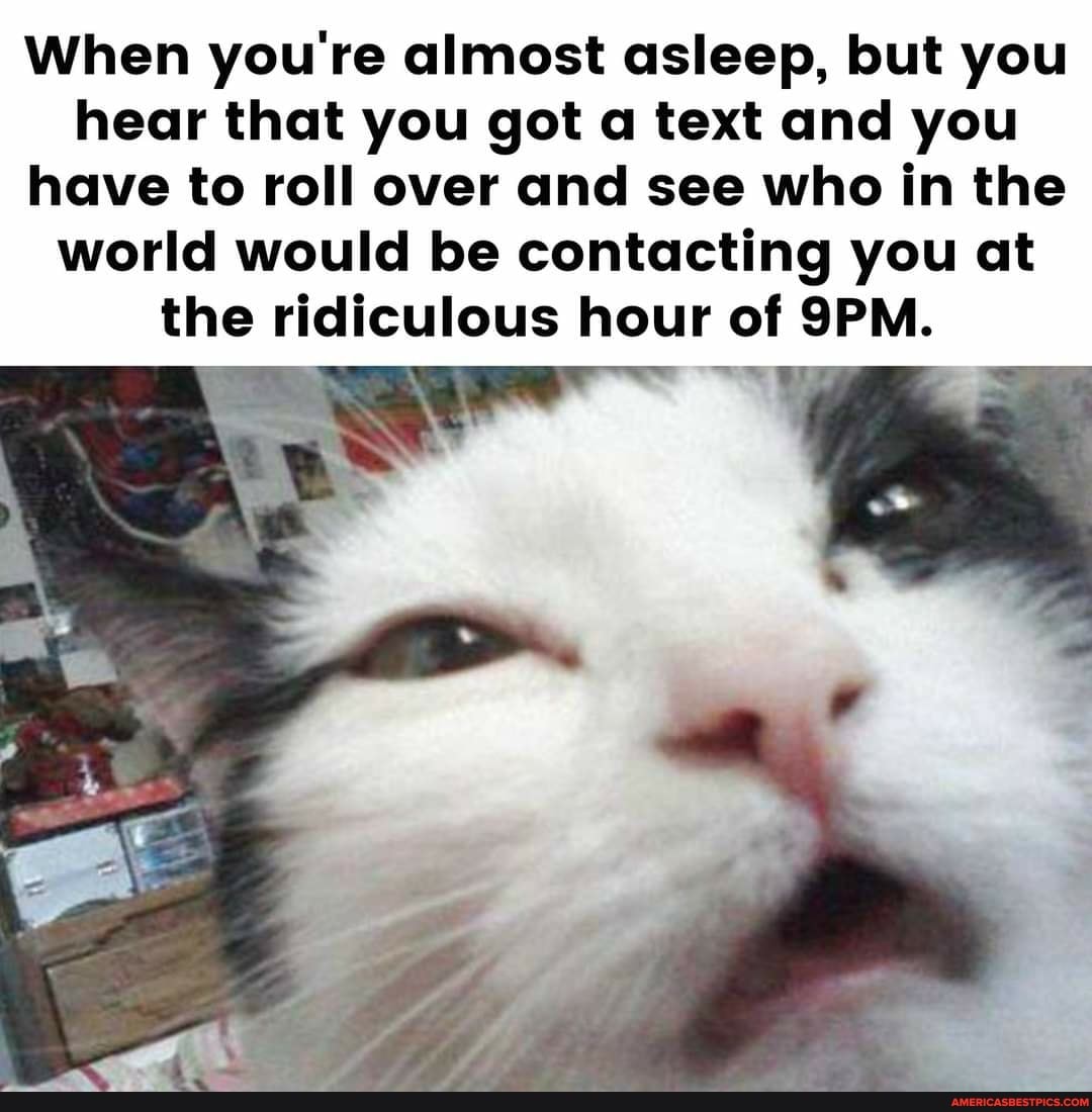 When you're almost asleep, but you hear that you got a text and you have to roll over and see who in the world would be contacting you at
the ridiculous hour of SPM.